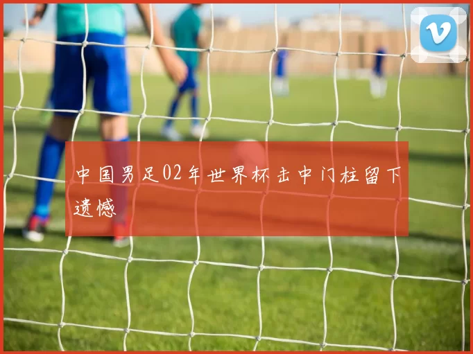 中国男足02年世界杯击中门柱留下遗憾