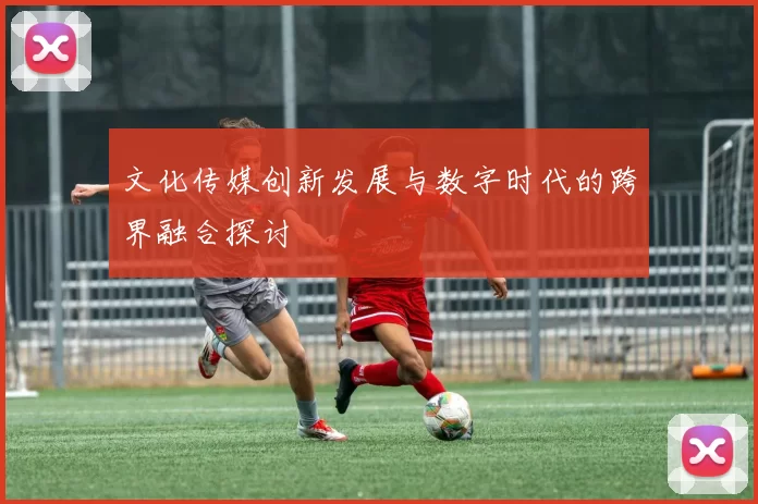 文化传媒创新发展与数字时代的跨界融合探讨