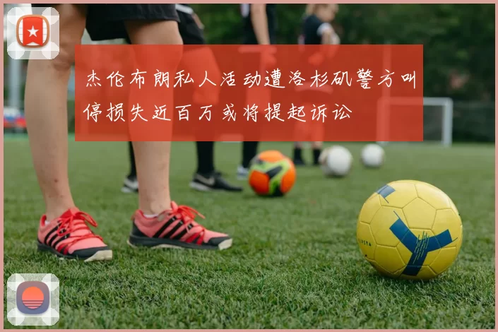 杰伦布朗私人活动遭洛杉矶警方叫停损失近百万或将提起诉讼
