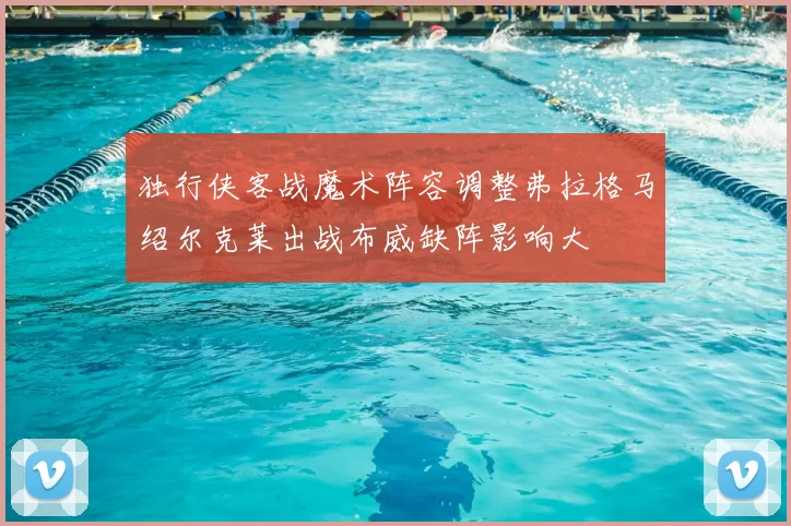 独行侠客战魔术阵容调整弗拉格马绍尔克莱出战布威缺阵影响大