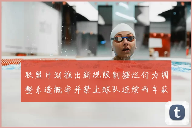 联盟计划推出新规限制摆烂行为调整乐透概率并禁止球队连续两年获得前四选秀权