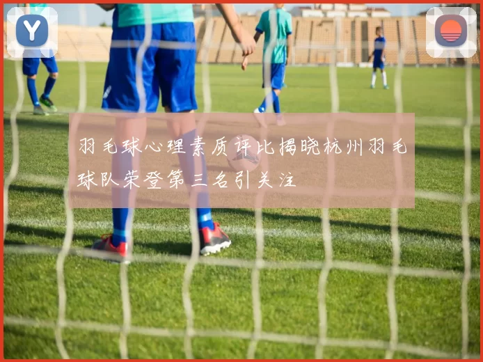 羽毛球心理素质评比揭晓杭州羽毛球队荣登第三名引关注