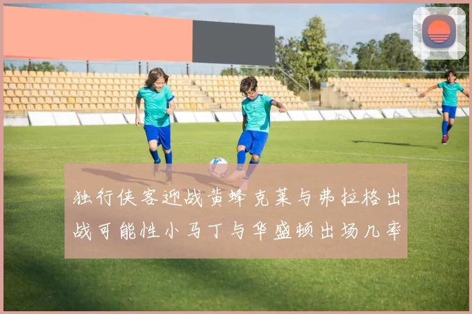 独行侠客迎战黄蜂克莱与弗拉格出战可能性小马丁与华盛顿出场几率高