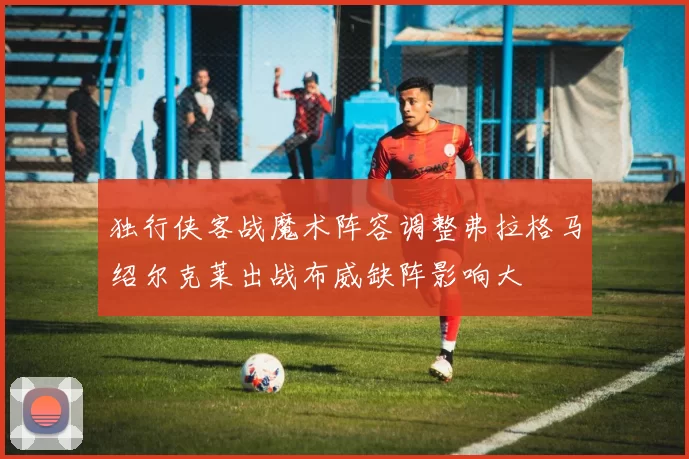 独行侠客战魔术阵容调整弗拉格马绍尔克莱出战布威缺阵影响大