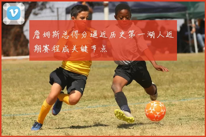 詹姆斯总得分逼近历史第一湖人近期赛程成关键节点