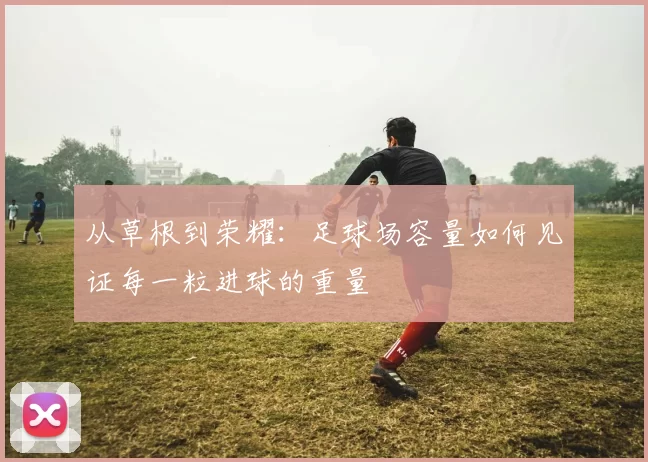 从草根到荣耀：足球场容量如何见证每一粒进球的重量