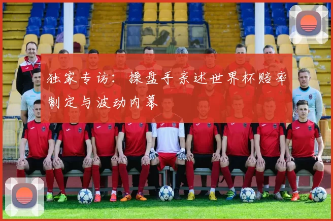独家专访:操盘手亲述世界杯赔率制定与波动内幕
