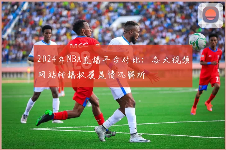 2024年NBA直播平台对比：各大视频网站转播权覆盖情况解析