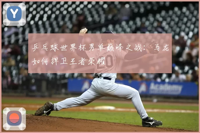 乒乓球世界杯男单巅峰之战:马龙如何捍卫王者荣耀