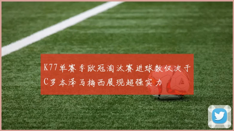 K77单赛季欧冠淘汰赛进球数仅次于C罗本泽马梅西展现超强实力