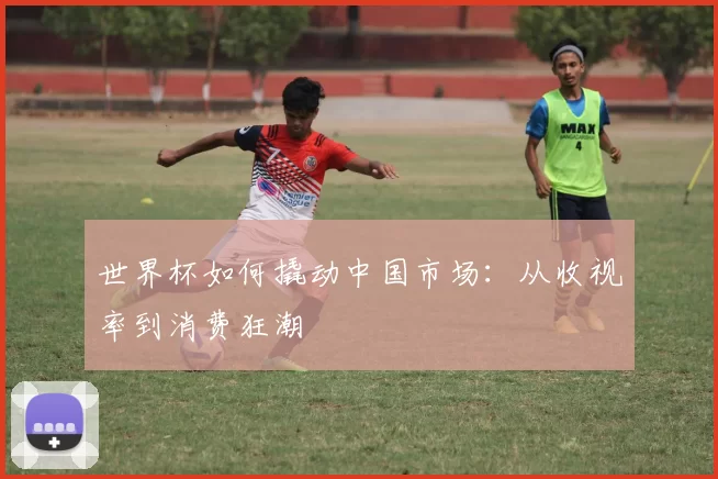 世界杯如何撬动中国市场：从收视率到消费狂潮
