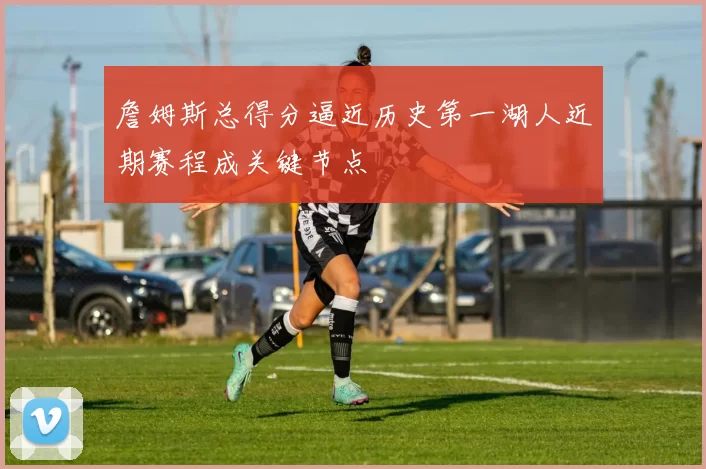 詹姆斯总得分逼近历史第一湖人近期赛程成关键节点