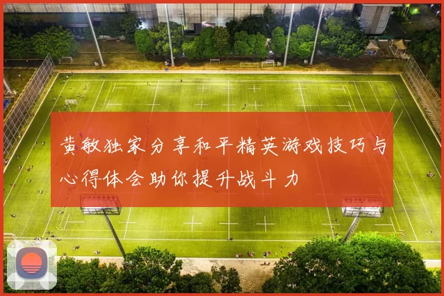 黄敏独家分享和平精英游戏技巧与心得体会助你提升战斗力