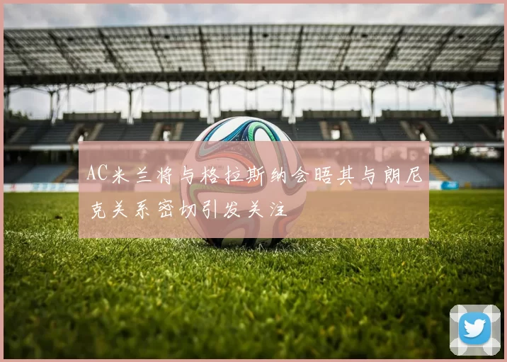 AC米兰将与格拉斯纳会晤其与朗尼克关系密切引发关注