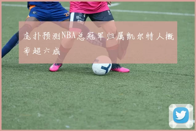 虎扑预测NBA总冠军归属凯尔特人概率超六成
