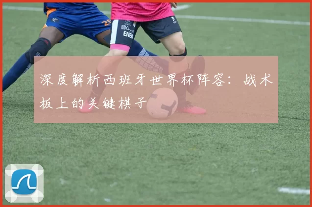 深度解析西班牙世界杯阵容:战术板上的关键棋子