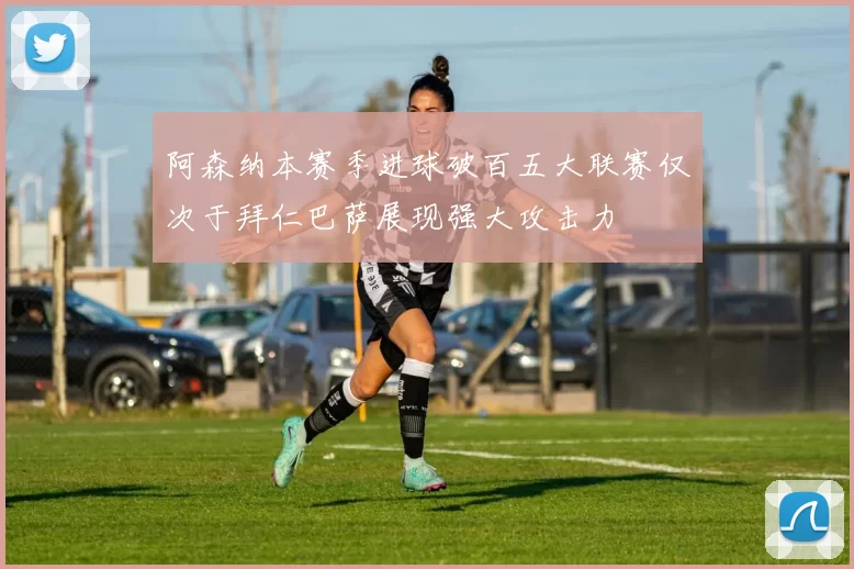 阿森纳本赛季进球破百五大联赛仅次于拜仁巴萨展现强大攻击力