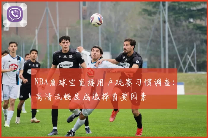 NBA看球宝直播用户观赛习惯调查：高清流畅度成选择首要因素