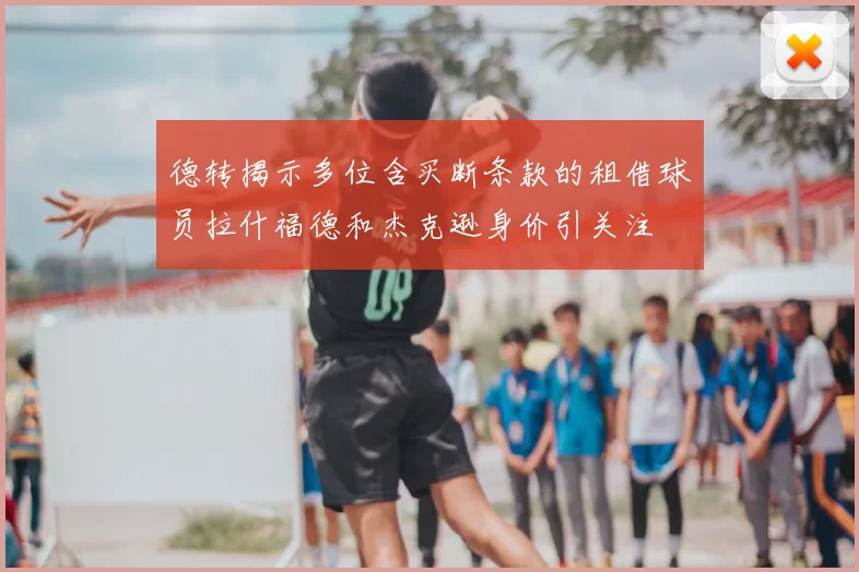 德转揭示多位含买断条款的租借球员拉什福德和杰克逊身价引关注