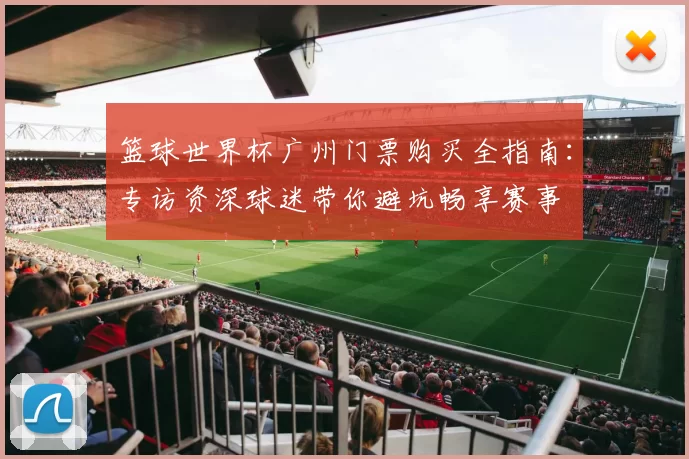 篮球世界杯广州门票购买全指南：专访资深球迷带你避坑畅享赛事