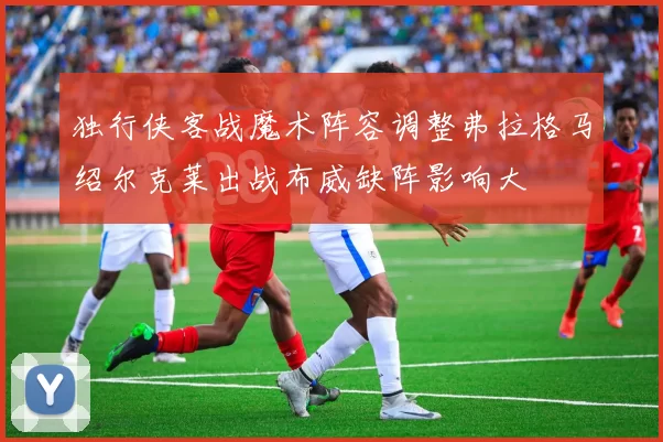 独行侠客战魔术阵容调整弗拉格马绍尔克莱出战布威缺阵影响大