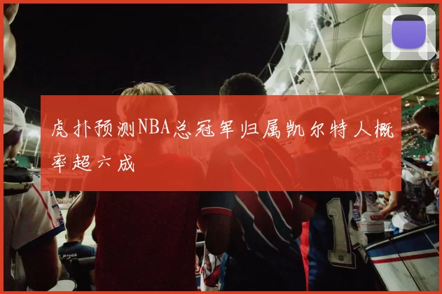 虎扑预测NBA总冠军归属凯尔特人概率超六成