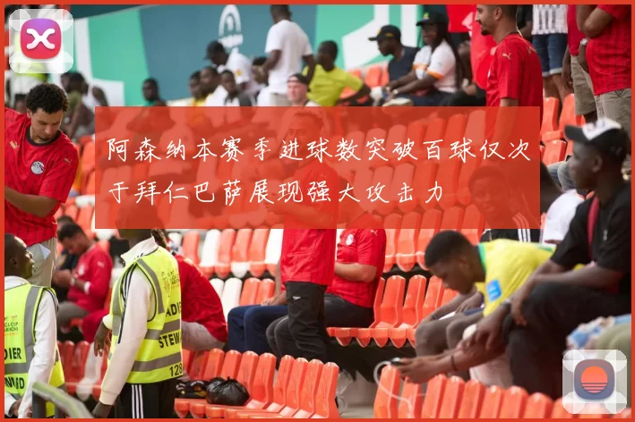 阿森纳本赛季进球数突破百球仅次于拜仁巴萨展现强大攻击力