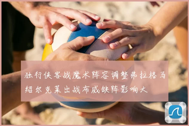 独行侠客战魔术阵容调整弗拉格马绍尔克莱出战布威缺阵影响大