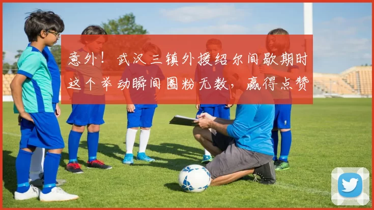 意外!武汉三镇外援绍尔间歇期时这个举动瞬间圈粉无数,赢得点赞