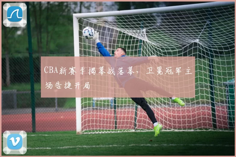 CBA新赛季揭幕战落幕，卫冕冠军主场告捷开局