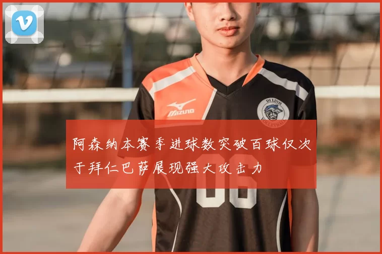 阿森纳本赛季进球数突破百球仅次于拜仁巴萨展现强大攻击力