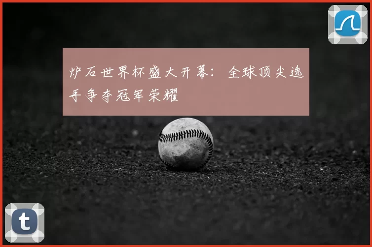 炉石世界杯盛大开幕：全球顶尖选手争夺冠军荣耀