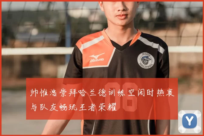 帅惟浩崇拜哈兰德训练空闲时热衷与队友畅玩王者荣耀