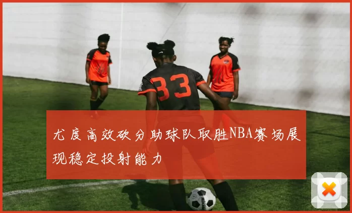 尤度高效砍分助球队取胜NBA赛场展现稳定投射能力