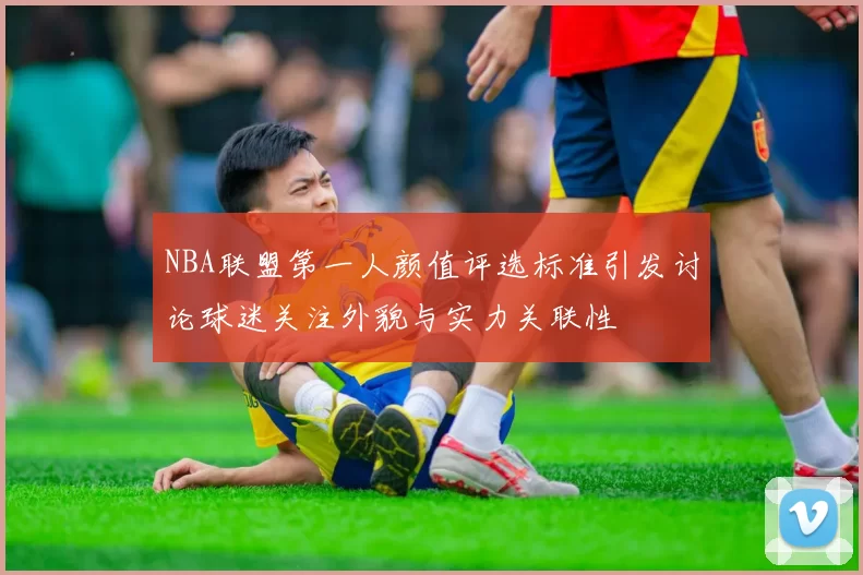 NBA联盟第一人颜值评选标准引发讨论球迷关注外貌与实力关联性