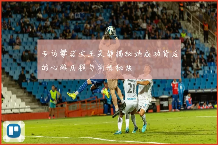 专访攀岩女王吴静揭秘她成功背后的心路历程与训练秘诀