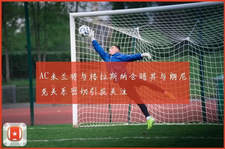 AC米兰将与格拉斯纳会晤其与朗尼克关系密切引发关注