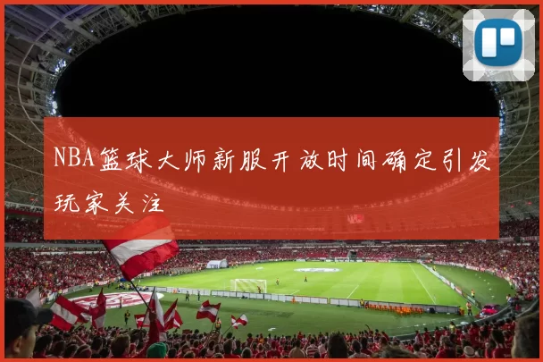 NBA篮球大师新服开放时间确定引发玩家关注