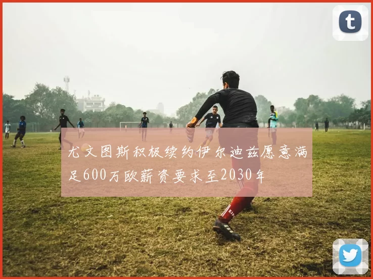 尤文图斯积极续约伊尔迪兹愿意满足600万欧薪资要求至2030年
