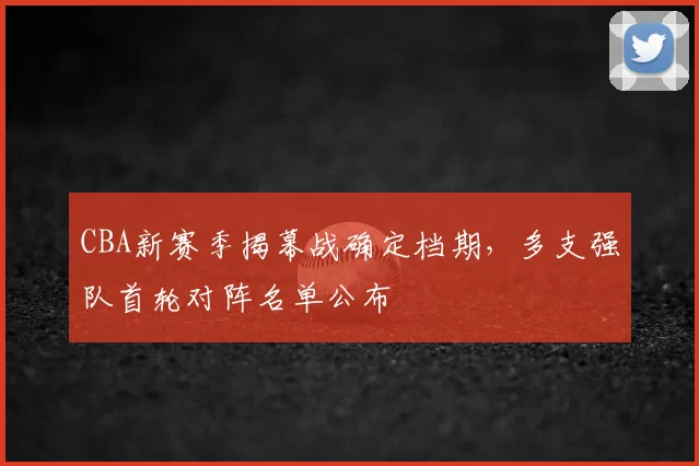 CBA新赛季揭幕战确定档期，多支强队首轮对阵名单公布