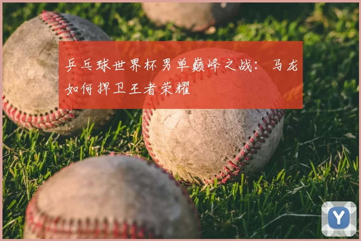 乒乓球世界杯男单巅峰之战:马龙如何捍卫王者荣耀