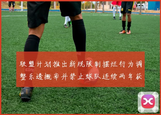 联盟计划推出新规限制摆烂行为调整乐透概率并禁止球队连续两年获得前四选秀权