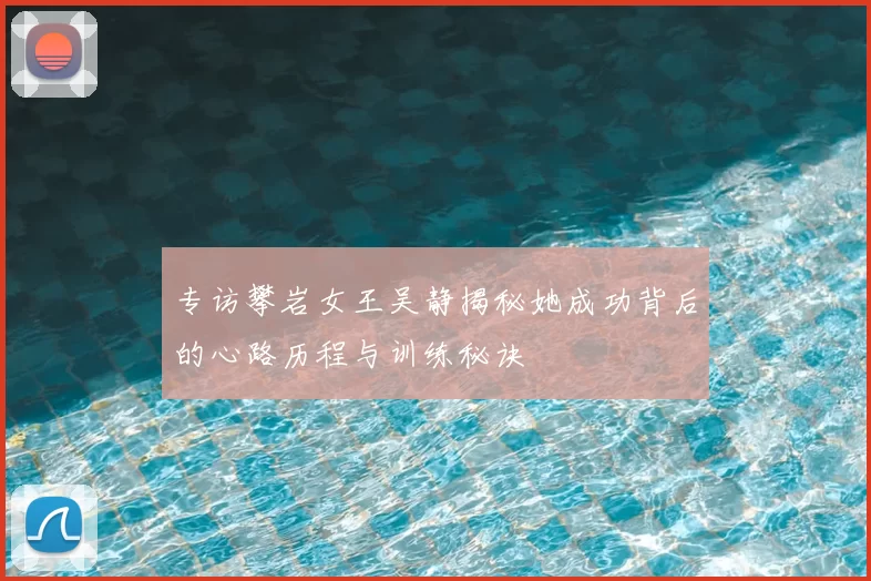 专访攀岩女王吴静揭秘她成功背后的心路历程与训练秘诀