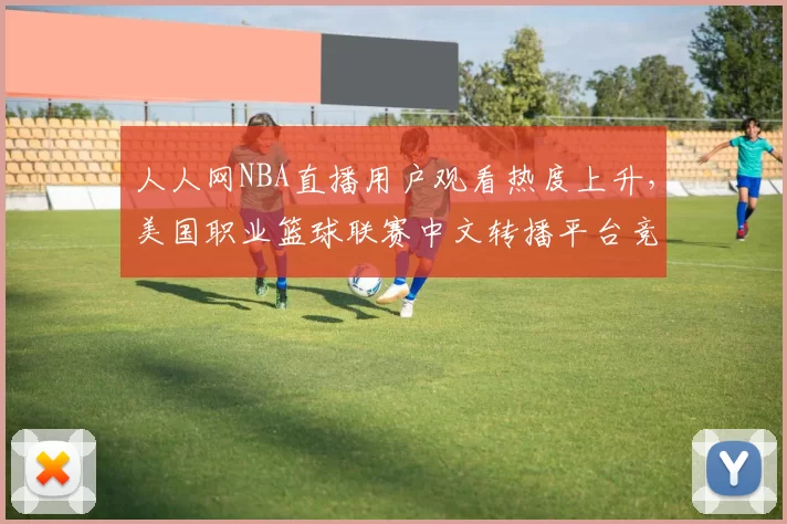 人人网NBA直播用户观看热度上升，美国职业篮球联赛中文转播平台竞争加剧