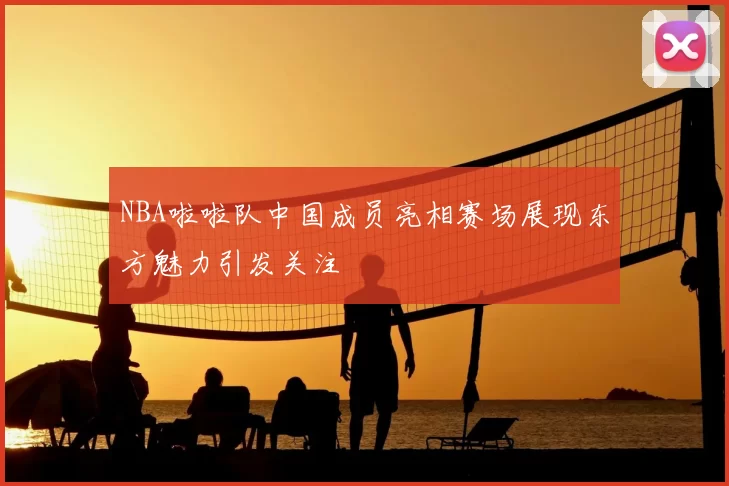NBA啦啦队中国成员亮相赛场展现东方魅力引发关注