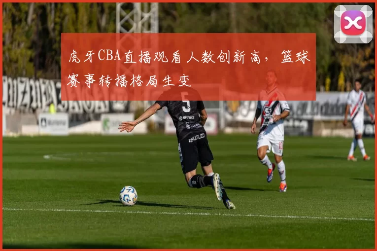 虎牙CBA直播观看人数创新高，篮球赛事转播格局生变