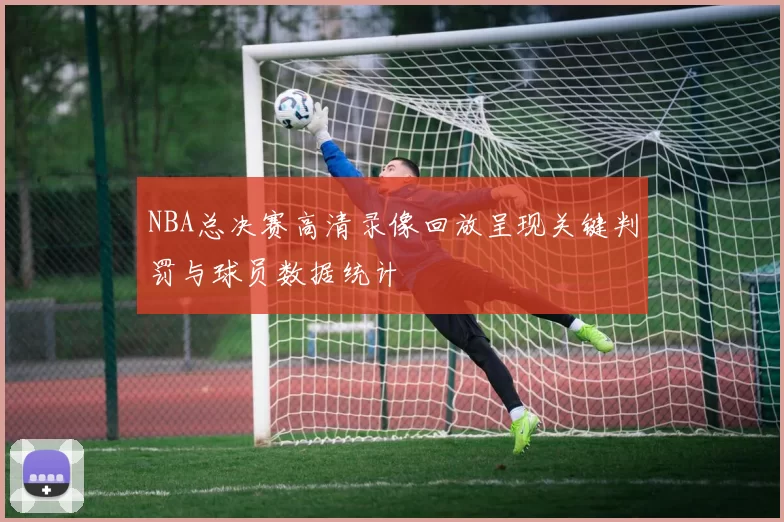 NBA总决赛高清录像回放呈现关键判罚与球员数据统计