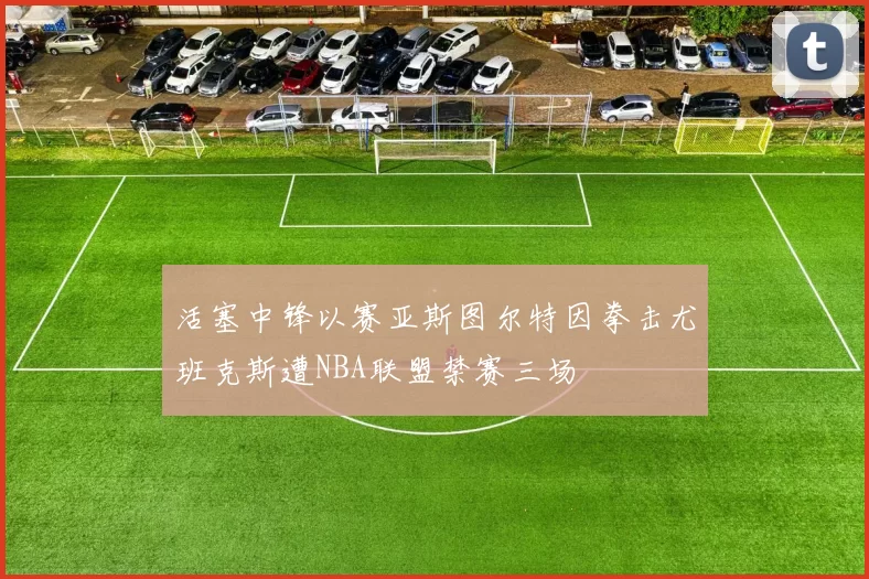 活塞中锋以赛亚斯图尔特因拳击尤班克斯遭NBA联盟禁赛三场