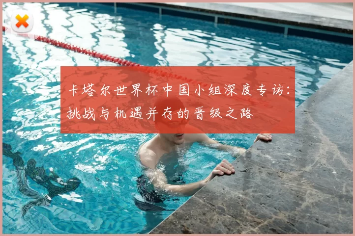卡塔尔世界杯中国小组深度专访:挑战与机遇并存的晋级之路