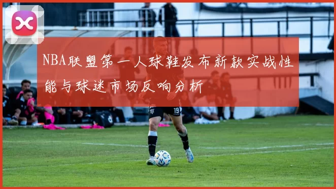 NBA联盟第一人球鞋发布新款实战性能与球迷市场反响分析